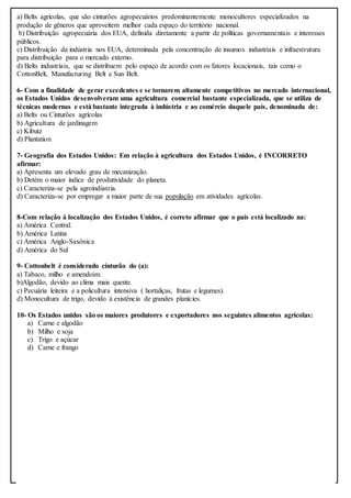 a) Belts agrícolas, que são cinturões agropecuários predominantemente monocultores especializados na
produção de gêneros que aproveitem melhor cada espaço do território nacional.
b) Distribuição agropecuária dos EUA, definida diretamente a partir de políticas governamentais e interesses
públicos.
c) Distribuição da indústria nos EUA, determinada pela concentração de insumos industriais e infraestrutura
para distribuição para o mercado externo.
d) Belts industriais, que se distribuem pelo espaço de acordo com os fatores locacionais, tais como o
CottonBelt, Manufacturing Belt e Sun Belt.
6- Com a finalidade de gerar excedentes e se tornarem altamente competitivos no mercado internacional,
os Estados Unidos desenvolveram uma agricultura comercial bastante especializada, que se utiliza de
técnicas modernas e está bastante integrada à indústria e ao comércio daquele país, denominada de:
a) Belts ou Cinturões agrícolas
b) Agricultura de jardinagem
c) Kibutz
d) Plantation
7- Geografia dos Estados Unidos: Em relação à agricultura dos Estados Unidos, é INCORRETO
afirmar:
a) Apresenta um elevado grau de mecanização.
b) Detém o maior índice de produtividade do planeta.
c) Caracteriza-se pela agroindústria.
d) Caracteriza-se por empregar a maior parte de sua população em atividades agrícolas.
8-Com relação à localização dos Estados Unidos, é correto afirmar que o país está localizado na:
a) América Central.
b) América Latina
c) América Anglo-Saxônica
d) América do Sul
9- Cottonbelt é considerado cinturão do (a):
a) Tabaco, milho e amendoim.
b)Algodão, devido ao clima mais quente.
c) Pecuária leiteira e a policultura intensiva ( hortaliças, frutas e legumes).
d) Monocultura de trigo, devido à existência de grandes planícies.
10- Os Estados unidos são os maiores produtores e exportadores nos seguintes alimentos agrícolas:
a) Carne e algodão
b) Milho e soja
c) Trigo e açúcar
d) Carne e frango
 
