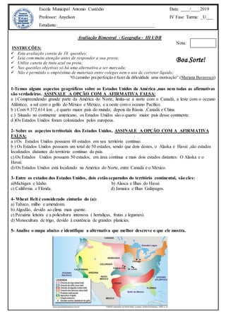 Avaliação Bimestral - Geografia - III UDB
Nota:
INSTRUÇÕES:
 Esta avaliação consta de 10 questões;
 Leia com muita atenção antes de responder a sua prova;
 Utilize caneta de tinta azul ou preta;
 Nas questões objetivas só há uma alternativa a ser marcada;
 Não é permitido o empréstimo de materiais entre colegas nem o uso de corretor líquido;
“O caminho pra perfeição é fazer da dificuldade uma motivação” (Mariana Bavaresco)
1-Temos alguns aspectos geográficos sobre os Estados Unidos da América ,mas nem todas as afirmativas
são verdadeiras. ASSINALE A OPÇÃO COM A AFIRMATIVA FALSA:
a ) Compreendendo grande parte da América do Norte, limita-se a norte com o Canadá, a leste com o oceano
Atlântico, a sul com o golfo do México e México, e a oeste com o oceano Pacífico.
b ) Com 9.372.614 km , é quarto maior país do mundo, depois da Rússia ,Canadá e China.
c ) Situado no continente americano, os Estados Unidos são o quarto maior país desse continente.
d )Os Estados Unidos foram colonizados pelos europeus.
2- Sobre os aspectos territoriais dos Estados Unidos, ASSINALE A OPÇÃO COM A AFIRMATIVA
FALSA:
a ) Os Estados Unidos possuem 48 estados em seu território contínuo.
b ) Os Estados Unidos possuem um total de 50 estados, sendo que dois destes, o Alaska e Havaí ,são estados
localizados distantes do território contínuo do país.
c) Os Estados Unidos possuem 50 estados, em área contínua e mais dois estados distantes: O Alaska e o
Havaí.
d) Os Estados Unidos está localizado na América do Norte, entre Canadá e o México.
3- Entre os estados dos Estados Unidos, dois estão separados do território continental, são eles:
a)Michigan e Idaho. b) Alasca e Ilhas do Havaí.
c) Califórnia e Flórida. d) Jamaica e Ilhas Galápagos.
4- Wheat Belt é considerado cinturão do (a):
a) Tabaco, milho e amendoim.
b) Algodão, devido ao clima mais quente.
c) Pecuária leiteira e a policultura intensiva ( hortaliças, frutas e legumes).
d) Monocultura de trigo, devido à existência de grandes planícies.
5- Analise o mapa abaixo e identifique a alternativa que melhor descreve o que ele mostra.
Escola Municipal Antonio Custódio
Professor: Anyelson
Estudante:___________________________________________
Data: ____/____2019
IV Fase Turma: _U___
Boa Sorte!
 