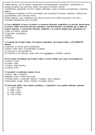 a) Belts agrícolas, que são cinturões agropecuários predominantemente monocultores especializados na
produção de gêneros que aproveitem melhor cada espaço do território nacional.
b) Distribuição agropecuária dos EUA, definida diretamente a partir de políticas governamentais e interesses
públicos.
c) Distribuição da indústria nos EUA, determinada pela concentração de insumos industriais e infraestrutura
para distribuição para o mercado externo.
d) Belts industriais, que se distribuem pelo espaço de acordo com os fatores locacionais, tais como o
CottonBelt, Manufacturing Belt e Sun Belt.
6- Com a finalidade de gerar excedentes e se tornarem altamente competitivos no mercado internacional,
os Estados Unidos desenvolveram uma agricultura comercial bastante especializada, que se utiliza de
técnicas modernas e está bastante integrada à indústria e ao comércio daquele país, denominada de:
a) Belts ou Cinturões agrícolas
b) Agricultura de jardinagem
c) Kibutz
d) Plantation
7- Geografia dos Estados Unidos: Em relação à agricultura dos Estados Unidos, é INCORRETO
afirmar:
a) Apresenta um elevado grau de mecanização.
b) Detém o maior índice de produtividade do planeta.
c) Caracteriza-se pela agroindústria.
d) Caracteriza-se por empregar a maior parte de sua população em atividades agrícolas.
8-Com relação à localização dos Estados Unidos, é correto afirmar que o país está localizado na:
a) América Central.
b) América Latina
c) América Anglo-Saxônica
d) América do Sul
9- Cottonbelt é considerado cinturão do (a):
a) Tabaco, milho e amendoim.
b)Algodão, devido ao clima mais quente.
c) Pecuária leiteira e a policultura intensiva ( hortaliças, frutas e legumes).
d) Monocultura de trigo, devido à existência de grandes planícies.
10- Os Estados unidos são os maiores produtores e exportadores nos seguintes alimentos agrícolas:
e) Carne e algodão
f) Milho e soja
g) Trigo e açúcar
h) Carne e frango
 