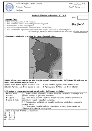 Avaliação Bimestral - Geografia - III UDB
Nota:
INSTRUÇÕES:
 Esta avaliação consta de 10 questões;
 Leia com muita atenção antes de responder a sua prova;
 Utilize caneta de tinta azul ou preta;
 Nas questões objetivas só há uma alternativa a ser marcada;
 Não é permitido o empréstimo de materiais entre colegas nem o uso de corretor líquido;
“O caminho pra perfeição é fazer da dificuldade uma motivação” (Mariana Bavaresco)
1-Considere a localização geográfica das sub-regiões nordestinas:
Pode-se afirmar corretamente que a localização geográfica das sub-regiões do Nordeste, identificadas no
mapa, correspondem respectivamente a:
a) Meio-Norte, Sertão, Agreste e Zona da Mata. b) Zona da Mata, Agreste, Sertão e Meio- Norte
c) Sertão, Agreste, Meio-Norte e Zona da Mata d) Agreste, Zona da Mata, Meio-Norte e Sertão
2- Relacione as colunas considerando as sub-regiões do Nordeste brasileiro.
1 - Meio Norte
2 - Sertão
3 - Agreste
4 - Zona da Mata
(__) Maior extensão, predomínio do clima semiárido e vegetação de caatinga; tem
pecuária extensiva e agricultura tradicional.
(__) Clima úmido e quente, vegetação de mata de cocais; tem base econômica no
extrativismo vegetal e agricultura comercial.
(__) Características ambientais de transição, predomina a policultura comercial e
pecuária leiteira.
(__) Clima quente e úmido litorâneo, predominam as monoculturas comerciais,
concentração econômica e demográfica.
Assinale a sequência CORRETA encontrada:
a) 4 - 3 - 1 - 2
b) 1 - 2 - 3 - 4
c) 2 - 1 - 3 - 4
d) 1 - 2 - 4 - 3
Escola Municipal Antonio Custódio
Professor: Anyelson
Estudante:___________________________________________
Data: ____/____2019
Ano:7º Turma: ____
Boa Sorte!
 