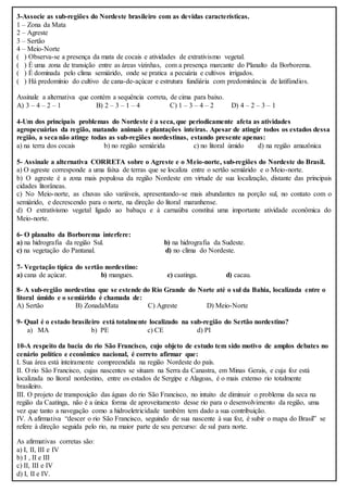 3-Associe as sub-regiões do Nordeste brasileiro com as devidas características.
1 – Zona da Mata
2 – Agreste
3 – Sertão
4 – Meio-Norte
( ) Observa-se a presença da mata de cocais e atividades de extrativismo vegetal.
( ) É uma zona de transição entre as áreas vizinhas, com a presença marcante do Planalto da Borborema.
( ) É dominada pelo clima semiárido, onde se pratica a pecuária e cultivos irrigados.
( ) Há predomínio do cultivo de cana-de-açúcar e estrutura fundiária com predominância de latifúndios.
Assinale a alternativa que contém a sequência correta, de cima para baixo.
A) 3 – 4 – 2 – 1 B) 2 – 3 – 1 – 4 C) 1 – 3 – 4 – 2 D) 4 – 2 – 3 – 1
4-Um dos principais problemas do Nordeste é a seca, que periodicamente afeta as atividades
agropecuárias da região, matando animais e plantações inteiras. Apesar de atingir todos os estados dessa
região, a seca não atinge todas as sub-regiões nordestinas, estando presente apenas:
a) na terra dos cocais b) no região semiárida c) no litoral úmido d) na região amazônica
5- Assinale a alternativa CORRETA sobre o Agreste e o Meio-norte, sub-regiões do Nordeste do Brasil.
a) O agreste corresponde a uma faixa de terras que se localiza entre o sertão semiárido e o Meio-norte.
b) O agreste é a zona mais populosa da região Nordeste em virtude de sua localização, distante das principais
cidades litorâneas.
c) No Meio-norte, as chuvas são variáveis, apresentando-se mais abundantes na porção sul, no contato com o
semiárido, e decrescendo para o norte, na direção do litoral maranhense.
d) O extrativismo vegetal ligado ao babaçu e à carnaúba constitui uma importante atividade econômica do
Meio-norte.
6- O planalto da Borborema interfere:
a) na hidrografia da região Sul. b) na hidrografia da Sudeste.
c) na vegetação do Pantanal. d) no clima do Nordeste.
7- Vegetação típica do sertão nordestino:
a) cana de açúcar. b) mangues. c) caatinga. d) cacau.
8- A sub-região nordestina que se estende do Rio Grande do Norte até o sul da Bahia, localizada entre o
litoral úmido e o semiárido é chamada de:
A) Sertão B) ZonadaMata C) Agreste D) Meio-Norte
9- Qual é o estado brasileiro está totalmente localizado na sub-região do Sertão nordestino?
a) MA b) PE c) CE d) PI
10-A respeito da bacia do rio São Francisco, cujo objeto de estudo tem sido motivo de amplos debates no
cenário político e econômico nacional, é correto afirmar que:
I. Sua área está inteiramente compreendida na região Nordeste do país.
II. O rio São Francisco, cujas nascentes se situam na Serra da Canastra, em Minas Gerais, e cuja foz está
localizada no litoral nordestino, entre os estados de Sergipe e Alagoas, é o mais extenso rio totalmente
brasileiro.
III. O projeto de transposição das águas do rio São Francisco, no intuito de diminuir o problema da seca na
região da Caatinga, não é a única forma de aproveitamento desse rio para o desenvolvimento da região, uma
vez que tanto a navegação como a hidroeletricidade também tem dado a sua contribuição.
IV. A afirmativa “descer o rio São Francisco, seguindo de sua nascente à sua foz, é subir o mapa do Brasil” se
refere à direção seguida pelo rio, na maior parte de seu percurso: de sul para norte.
As afirmativas corretas são:
a) I, II, III e IV
b) I , II e III
c) II, III e IV
d) I, II e IV.
 