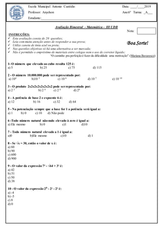 Avaliação Bimestral - Matemática - III UDB
Nota:
INSTRUÇÕES:
 Esta avaliação consta de 20 questões;
 Leia com muita atenção antes de responder a sua prova;
 Utilize caneta de tinta azul ou preta;
 Nas questões objetivas só há uma alternativa a ser marcada;
 Não é permitido o empréstimo de materiais entre colegas nem o uso de corretor líquido;
“O caminho pra perfeição é fazer da dificuldade uma motivação” (Mariana Bavaresco)
1- O número que elevado ao cubo resulta 125 é:
a) 5 b) 25 c) 75 d) 115
2 - O número 10.000.000 pode ser representado por:
a) 104 b)10 5 c) 10 6 d) 10 7 e) 10 10
3 - O produto 2x2x2x2x2x2x2x2 pode serrepresentado por:
a) 2 3 b) 2 4 c) 2 6 d) 28
4 - A potência de base 2 e expoente 6 é:
a) 12 b) 16 c) 32 d) 64
5 - Na potenciação sempre que a base for 1 a potência será igual a:
a) 1 b) 0 c) 10 d) Não pode
6 -Todo número natural não-nulo elevado à zero é igual a:
a) Ele mesmo b) 0 c)1 d)10
7 - Todo número natural elevado a 1 é igual a:
a)0 b)Ele mesmo c)10 d) 1
8 - Se √x = 30, então o valor de x é:
a) 60
b) 90
c) 600
d) 900
9 - O valor da expressão 7² - √64 + 3² é:
a) 42
b) 51
c) 50
d) 38
10 - O valor da expressão 2⁰ - 2¹ - 2² é:
a) -4
b) -5
c) 8
d) 0
Escola Municipal Antonio Custódio
Professor: Anyelson
Estudante:___________________________________________
Data: ____/____2019
Ano:6º Turma: _A___
Boa Sorte!
 
