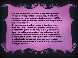 con los papelillos para los Cupcakes puestos
en sus correspondientes huecos. Y el horno
siempre hay que precalentarlo, a unos 180ºC.
Con todo esto ya hecho, vamos a ir preparando
nuestras bases.
En un cuenco amplio vamos a tamizar y me
mezclar tanto la harina como la levadura, y
mezclamos junto al cacao, la sal y el azúcar.
Una vez estén mezclados, los echamos en el
recipiente donde vayamos a batir. Agregamos
la mantequilla y la leche y batimos a velocidad
media, hasta conseguir una pasta cremosa.
Añadimos los huevos y la vainilla, y removemos
lo mejor posible.
 