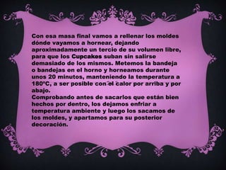 Con esa masa final vamos a rellenar los moldes
dónde vayamos a hornear, dejando
aproximadamente un tercio de su volumen libre,
para que los Cupcakes suban sin salirse
demasiado de los mismos. Metemos la bandeja
o bandejas en el horno y horneamos durante
unos 20 minutos, manteniendo la temperatura a
180ºC, a ser posible con el calor por arriba y por
abajo.
Comprobando antes de sacarlos que están bien
hechos por dentro, los dejamos enfriar a
temperatura ambiente y luego los sacamos de
los moldes, y apartamos para su posterior
decoración.
 