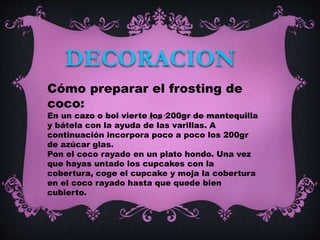 DECORACION
Cómo preparar el frosting de
coco:
En un cazo o bol vierte los 200gr de mantequilla
y bátela con la ayuda de las varillas. A
continuación incorpora poco a poco los 200gr
de azúcar glas.
Pon el coco rayado en un plato hondo. Una vez
que hayas untado los cupcakes con la
cobertura, coge el cupcake y moja la cobertura
en el coco rayado hasta que quede bien
cubierto.
 