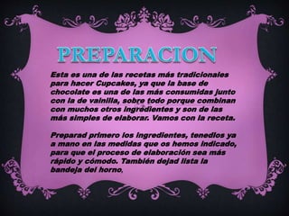 Esta es una de las recetas más tradicionales
para hacer Cupcakes, ya que la base de
chocolate es una de las más consumidas junto
con la de vainilla, sobre todo porque combinan
con muchos otros ingredientes y son de las
más simples de elaborar. Vamos con la receta.
Preparad primero los ingredientes, tenedlos ya
a mano en las medidas que os hemos indicado,
para que el proceso de elaboración sea más
rápido y cómodo. También dejad lista la
bandeja del horno,
 