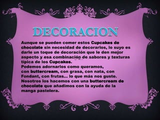 Aunque se pueden comer estos Cupcakes de
chocolate sin necesidad de decorarlos, lo suyo es
darle un toque de decoración que le den mejor
aspecto y esa combinación de sabores y texturas
típica de los Cupcakes.
Podemos adornarlos como queramos,
con buttercream, con grasa, con nata, con
Fondant, con frutas... lo que más nos guste.
Nosotros los hacemos con una buttercream de
chocolate que añadimos con la ayuda de la
manga pastelera.
 