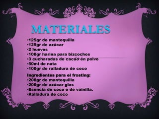 •125gr de mantequilla
•125gr de azúcar
•2 huevos
•100gr harina para bizcochos
•3 cucharadas de cacao en polvo
•50ml de nata
•100gr de ralladura de coco
MATERIALES
Ingredientes para el frosting:
•200gr de mantequilla
•200gr de azúcar glas
•Esencia de coco o de vainilla.
•Ralladura de coco
 