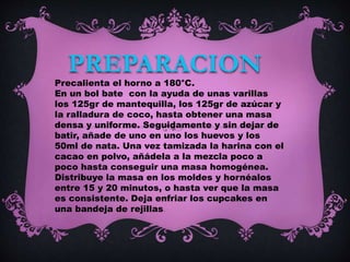 PREPARACION
Precalienta el horno a 180°C.
En un bol bate con la ayuda de unas varillas
los 125gr de mantequilla, los 125gr de azúcar y
la ralladura de coco, hasta obtener una masa
densa y uniforme. Seguidamente y sin dejar de
batir, añade de uno en uno los huevos y los
50ml de nata. Una vez tamizada la harina con el
cacao en polvo, añádela a la mezcla poco a
poco hasta conseguir una masa homogénea.
Distribuye la masa en los moldes y hornéalos
entre 15 y 20 minutos, o hasta ver que la masa
es consistente. Deja enfriar los cupcakes en
una bandeja de rejillas.
 