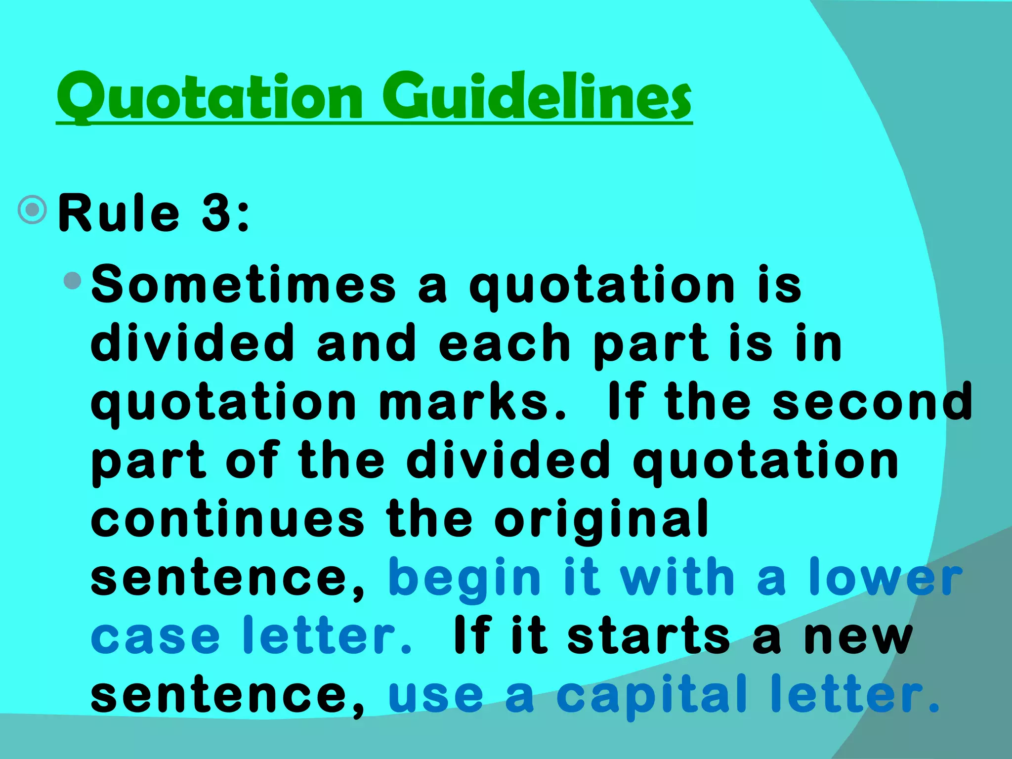 Quotation Guidelines Rule 3: Sometimes a quotation is divided and each part is in quotation marks.  If the second part of the divided quotation continues the original sentence,  begin it with a lower case letter.  If it starts a new sentence,  use a capital letter. 