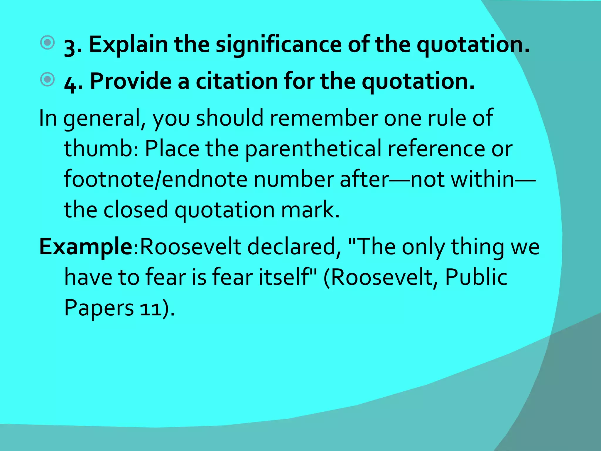 3. Explain the significance of the quotation. 4. Provide a citation for the quotation. In general, you should remember one rule of thumb: Place the parenthetical reference or footnote/endnote number after—not within—the closed quotation mark. Example :Roosevelt declared, "The only thing we have to fear is fear itself" (Roosevelt, Public Papers 11). 