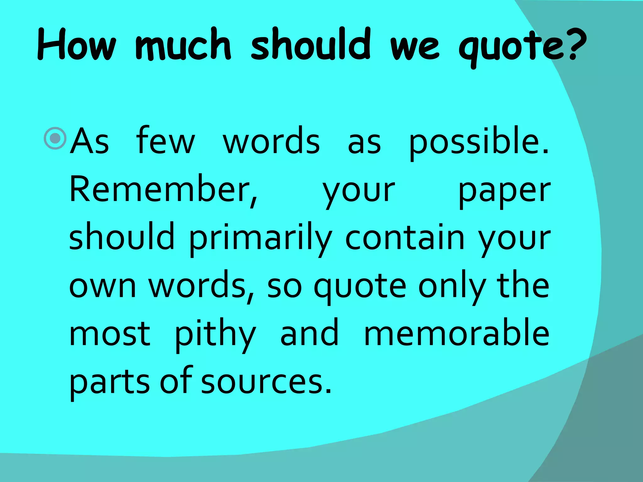 How much should we quote? As few words as possible. Remember, your paper should primarily contain your own words, so quote only the most pithy and memorable parts of sources.  