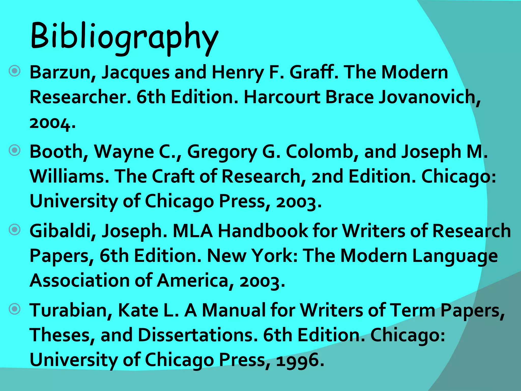 Bibliography  Barzun, Jacques and Henry F. Graff. The Modern Researcher. 6th Edition. Harcourt Brace Jovanovich, 2004. Booth, Wayne C., Gregory G. Colomb, and Joseph M. Williams. The Craft of Research, 2nd Edition. Chicago: University of Chicago Press, 2003. Gibaldi, Joseph. MLA Handbook for Writers of Research Papers, 6th Edition. New York: The Modern Language Association of America, 2003. Turabian, Kate L. A Manual for Writers of Term Papers, Theses, and Dissertations.  6th Edition. Chicago: University of Chicago Press, 1996. 