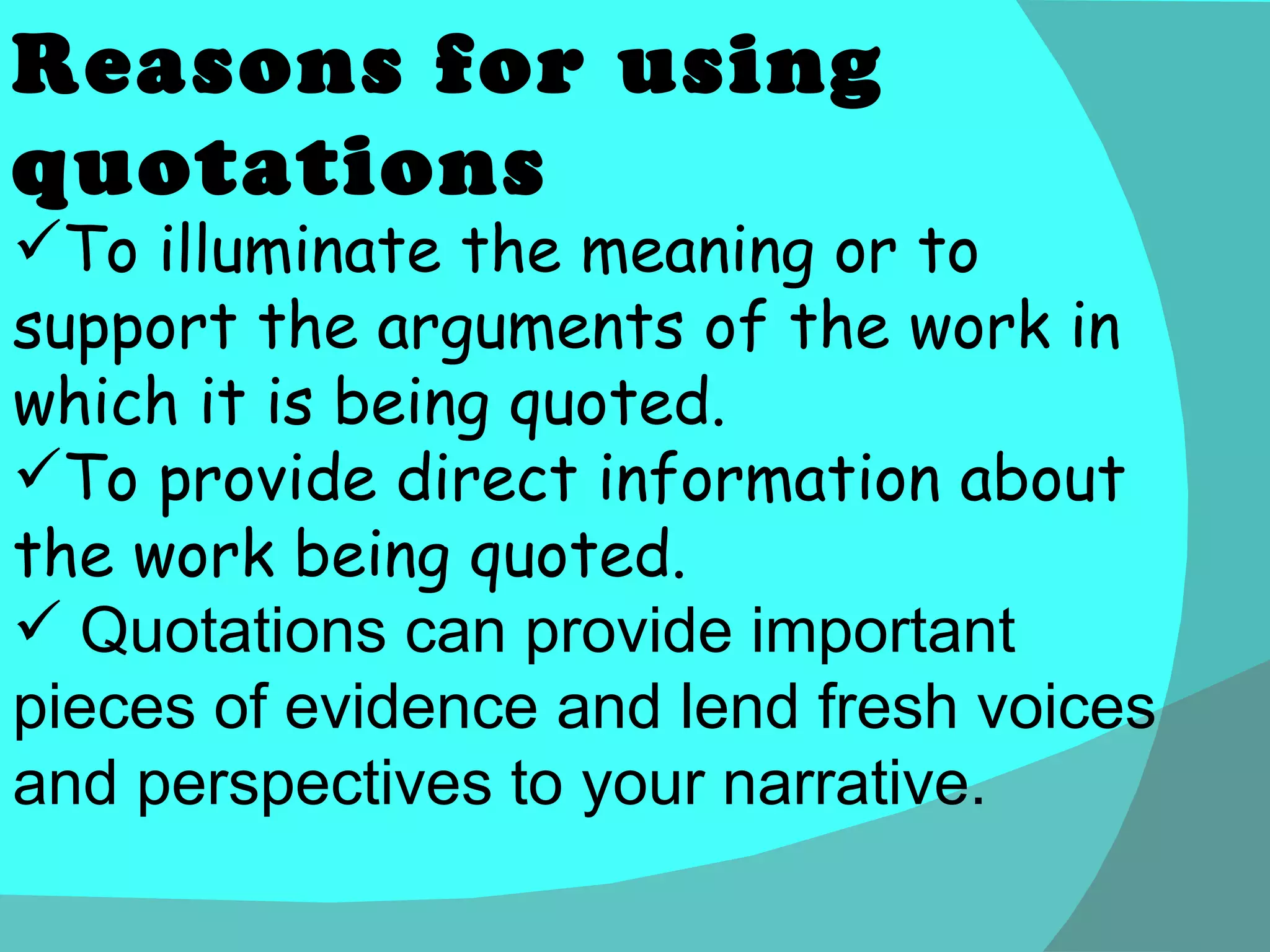 To illuminate the meaning or to support the arguments of the work in which it is being quoted. To provide direct information about the work being quoted. Quotations can provide important pieces of evidence and lend fresh voices and perspectives to your narrative. Reasons for using quotations 