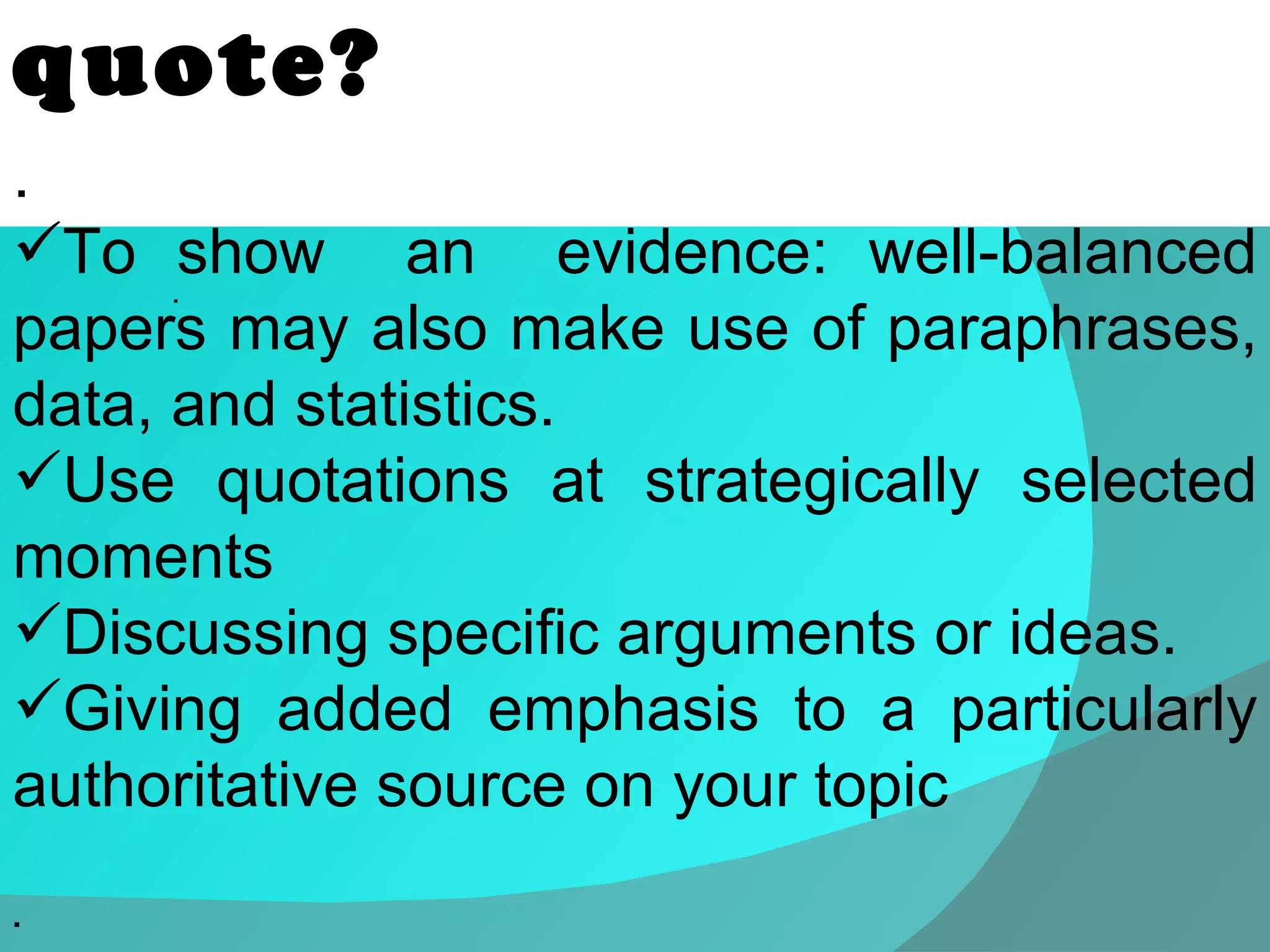 .  When should we quote? .  To show  an  evidence: well-balanced papers may also make use of paraphrases, data, and statistics.  Use quotations at strategically selected moments Discussing specific arguments or ideas.  Giving added emphasis to a particularly authoritative source on your topic . 