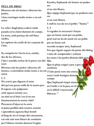 Escolta, Sepharad: els homes no poden
PELL DE BRAU                                  ser
Diversos són els homes i diverses les         si no són lliures.
parles,                                       Que sàpiga Sepharad que no podrem mai
i han convingut molts noms a un sol           ser
amor.                                         si no som lliures.
                                              I cridi la veu de tot el poble: "Amén."
La vella i fràgil plata esdevé tarda          (...)
parada en la claror damunt els camps.         A vegades és necessari i forçós
La terra, amb paranys de mil fines            que un home mori per un poble,
orelles,                                      però mai no ha de morir tot un poble
ha captivat els ocells de les cançons de per un home sol:
l'aire.                                       recorda sempre això, Sepharad.
                                              Fes que siguin segurs els ponts del diàleg
Sí, comprèn-la i fes-la teva, també,          i mira de comprendre i estimar
des de les oliveres,                          les raons i les parles diverses dels teus
l'alta i senzilla veritat de la presa veu del fills.
vent:                                         Que la pluja caigui a poc a poc en els
Diverses són les parles i diversos els        sembrats
homes, i convindran molts noms a un sol i l'aire passi com una estesa mà
amor.
                                              suau i molt benigna damunt els amples
(...)                                         camps.
No convé que diguem el nom                    Que Sepharad visqui eternament
del qui ens pensa enllà de la nostra por. en l'ordre i en la pau, en el treball,
Si topem a les palpentes                      en la difícil i merescuda
amb aquest estrany cec,                       llibertat. "
on sinó en el buit i en el no-res
fonamentarem la nostra vida?
Provarem d'alçar en la sorra
el palau perillós dels nostres somnis
i aprendrem aquesta lliçó humil
al llarg de tot el temps del cansament,
car sols així som lliures de combatre
per l'última victòria damunt l'esglai.
 