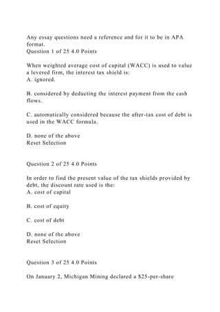 Any essay questions need a reference and for it to be in APA
format.
Question 1 of 25 4.0 Points
When weighted average cost of capital (WACC) is used to value
a levered firm, the interest tax shield is:
A. ignored.
B. considered by deducting the interest payment from the cash
flows.
C. automatically considered because the after-tax cost of debt is
used in the WACC formula.
D. none of the above
Reset Selection
Question 2 of 25 4.0 Points
In order to find the present value of the tax shields provided by
debt, the discount rate used is the:
A. cost of capital
B. cost of equity
C. cost of debt
D. none of the above
Reset Selection
Question 3 of 25 4.0 Points
On January 2, Michigan Mining declared a $25-per-share
 