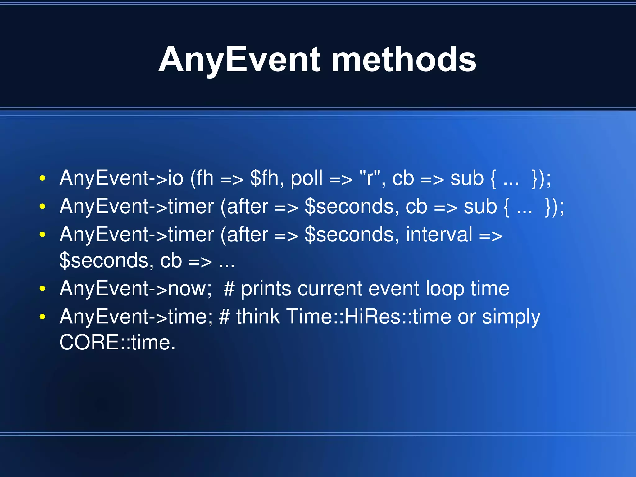 AnyEvent methods


    ●   AnyEvent­>io (fh => $fh, poll => "r", cb => sub { ...  });
    ●   AnyEvent­>timer (after => $seconds, cb => sub { ...  });
    ●   AnyEvent­>timer (after => $seconds, interval => 
        $seconds, cb => ...
    ●   AnyEvent­>now;  # prints current event loop time
    ●   AnyEvent­>time; # think Time::HiRes::time or simply 
        CORE::time.



                                      
 