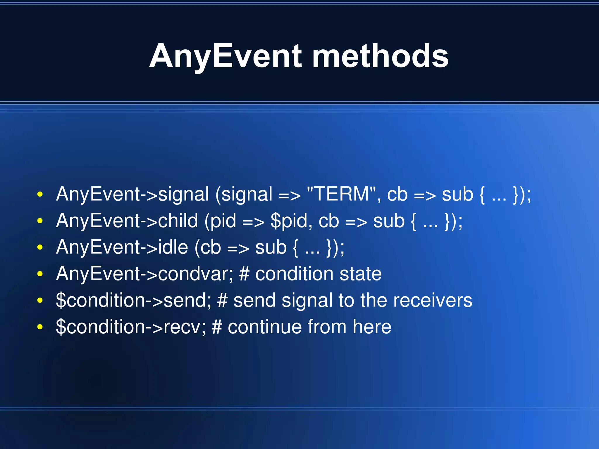 AnyEvent methods


    ●   AnyEvent­>signal (signal => "TERM", cb => sub { ... });
    ●   AnyEvent­>child (pid => $pid, cb => sub { ... });
    ●   AnyEvent­>idle (cb => sub { ... });
    ●   AnyEvent­>condvar; # condition state
    ●   $condition­>send; # send signal to the receivers 
    ●   $condition­>recv; # continue from here



                                     
 
