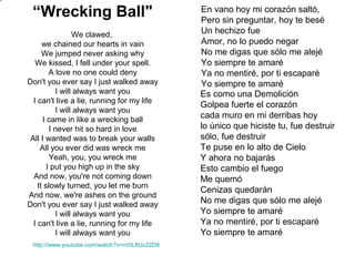 En vano hoy mi corazón saltó,
Pero sin preguntar, hoy te besé
Un hechizo fue
Amor, no lo puedo negar
No me digas que sólo me alejé
Yo siempre te amaré
Ya no mentiré, por ti escaparé
Yo siempre te amaré
Es como una Demolición
Golpea fuerte el corazón
cada muro en mi derribas hoy
lo único que hiciste tu, fue destruir
sólo, fue destruir
Te puse en lo alto de Cielo
Y ahora no bajarás
Esto cambio el fuego
Me quemó
Cenizas quedarán
No me digas que sólo me alejé
Yo siempre te amaré
Ya no mentiré, por ti escaparé
Yo siempre te amaré
http://www.youtube.com/watch?v=nVtL8Uv22D8
“Wrecking Ball"
We clawed,
we chained our hearts in vain
We jumped never asking why
We kissed, I fell under your spell.
A love no one could deny
Don't you ever say I just walked away
I will always want you
I can't live a lie, running for my life
I will always want you
I came in like a wrecking ball
I never hit so hard in love
All I wanted was to break your walls
All you ever did was wreck me
Yeah, you, you wreck me
I put you high up in the sky
And now, you're not coming down
It slowly turned, you let me burn
And now, we're ashes on the ground
Don't you ever say I just walked away
I will always want you
I can't live a lie, running for my life
I will always want you
 