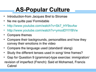 AS-Popular CultureAS-Popular Culture
• Introduction-from Jacques Brel to Stromae
• Ne me quitte pas/ Formidable
• http://www.youtube.com/watch?v=Sk7_HY9svAw
• http://www.youtube.com/watch?v=ymodDYIYBVw
• Compare themes
• Compare their backgrounds, personalities and how they
convey their emotions in the video
• Compare the language used (standard/ slang)
• Study the different tenses used in song/ time frames?
• Gap for Question 9 (grammar)-type exercise: immigration/
revision of imperfect (French): Said et Mohamed, Francis
Cabrel
 