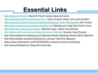 Essential LinksEssential Links
• http://chansons-fr.com/ blog with French songs-videos and lyrics
• http://www.lepointdufle.net/chansons.htm Links to French videos, lyrics and activities
• http://www.tv5.org/cms/chaine-francophone/Musique/p-14241-Musique.htm (for French)
• http://www.musique-de-la-semaine.eu/index.html Keeping up to date with French music
• http://formespa.rediris.es/canciones/ Spanish songs, videos and activities
• http://platea.pntic.mec.es/cvera/hotpot/chansons/index.htm Carmen Vera (French)
• http://elmundodebirch.wikispaces.com/Spanish+Music+Database Sharon Birch (Spanish)
• http://www.todoele.net/canciones/Cancion_list.asp Todo ELE (Spanish)
• https://www.mindmeister.com/fr/23760404/la-musique-en-france (mindmap)
• http://www.profedeele.es/ (blog with resources)
 