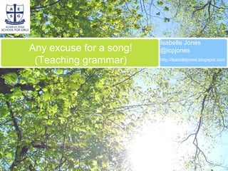 Any excuse for a song!
(Teaching grammar)
Isabelle Jones
@icpjones
http://isabellejones.blogspot.com
 