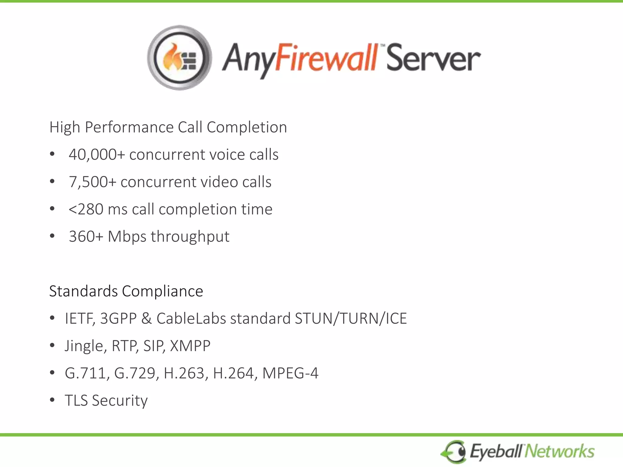 High Performance Call Completion
• 40,000+ concurrent voice calls
• 7,500+ concurrent video calls
• <280 ms call completion time
• 360+ Mbps throughput
Standards Compliance
• IETF, 3GPP & CableLabs standard STUN/TURN/ICE
• Jingle, RTP, SIP, XMPP
• G.711, G.729, H.263, H.264, MPEG-4
• TLS Security
 