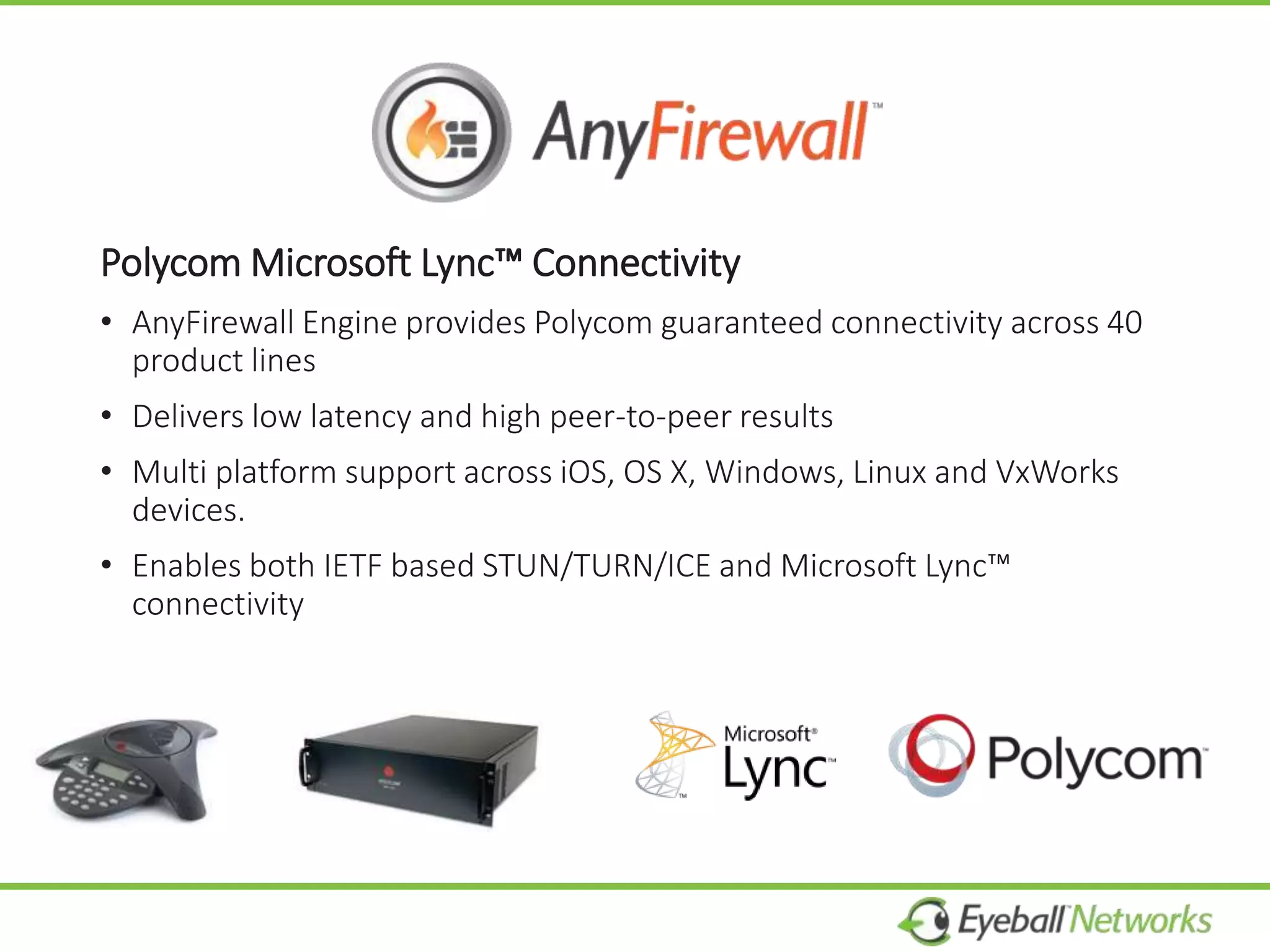 Polycom Microsoft Lync™ Connectivity
• AnyFirewall Engine provides Polycom guaranteed connectivity across 40
product lines
• Delivers low latency and high peer-to-peer results
• Multi platform support across iOS, OS X, Windows, Linux and VxWorks
devices.
• Enables both IETF based STUN/TURN/ICE and Microsoft Lync™
connectivity
 