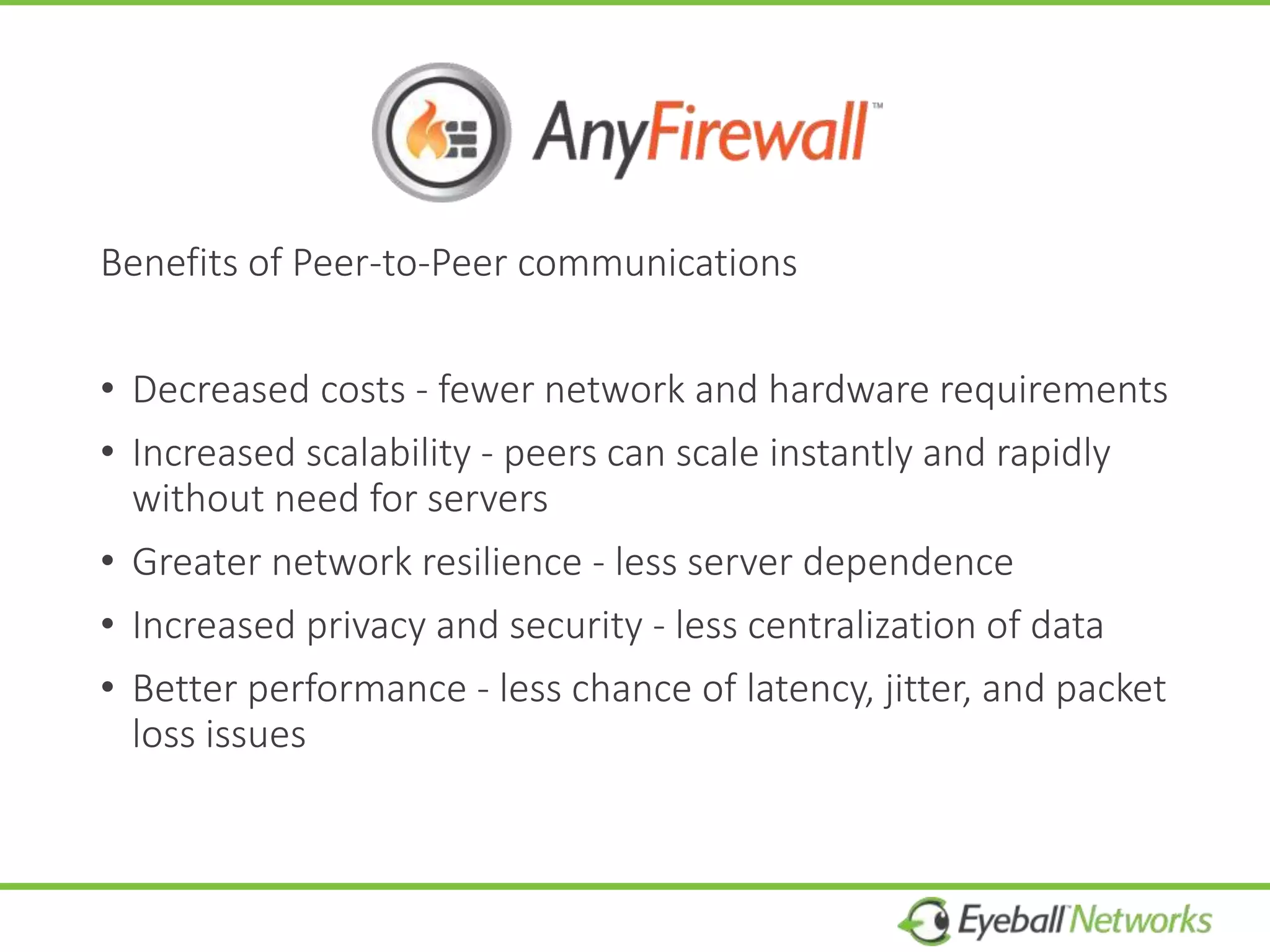 Benefits of Peer-to-Peer communications
• Decreased costs - fewer network and hardware requirements
• Increased scalability - peers can scale instantly and rapidly
without need for servers
• Greater network resilience - less server dependence
• Increased privacy and security - less centralization of data
• Better performance - less chance of latency, jitter, and packet
loss issues
 