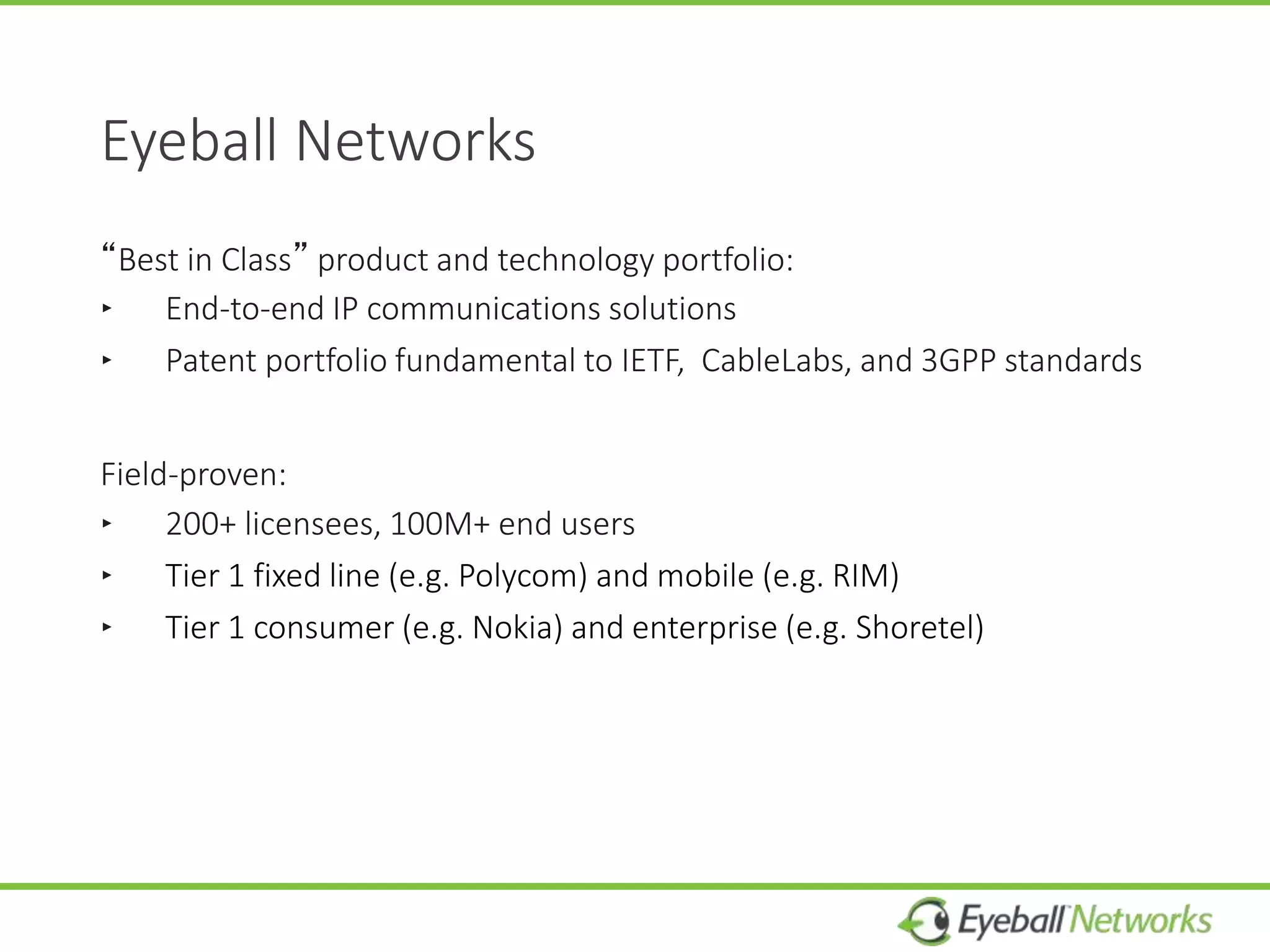 Eyeball Networks
“Best in Class” product and technology portfolio:
‣ End-to-end IP communications solutions
‣ Patent portfolio fundamental to IETF, CableLabs, and 3GPP standards
Field-proven:
‣ 200+ licensees, 100M+ end users
‣ Tier 1 fixed line (e.g. Polycom) and mobile (e.g. RIM)
‣ Tier 1 consumer (e.g. Nokia) and enterprise (e.g. Shoretel)
 