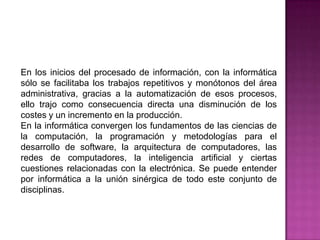 En los inicios del procesado de información, con la informática sólo se facilitaba los trabajos repetitivos y monótonos del área administrativa, gracias a la automatización de esos procesos, ello trajo como consecuencia directa una disminución de los costes y un incremento en la producción.En la informática convergen los fundamentos de las ciencias de la computación, la programacióny metodologías para el desarrollo de software, la arquitectura de computadores, las redes de computadores, la inteligencia artificial y ciertas cuestiones relacionadas con la electrónica. Se puede entender por informática a la unión sinérgica de todo este conjunto de disciplinas.