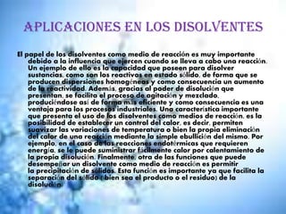 Aplicaciones en los disolventes
El papel de los disolventes como medio de reacción es muy importante
debido a la influencia que ejercen cuando se lleva a cabo una reacción.
Un ejemplo de ello es la capacidad que poseen para disolver
sustancias, como son los reactivos en estado sólido, de forma que se
producen dispersiones homogéneas y como consecuencia un aumento
de la reactividad. Además, gracias al poder de disolución que
presentan, se facilita el proceso de agitación y mezclado,
produciéndose así de forma más eficiente y como consecuencia es una
ventaja para los procesos industriales. Una característica importante
que presenta el uso de los disolventes como medios de reacción, es la
posibilidad de establecer un control del calor, es decir, permiten
suavizar las variaciones de temperatura o bien la propia eliminación
del calor de una reacción mediante la simple ebullición del mismo. Por
ejemplo, en el caso de las reacciones endotérmicas que requieren
energía, se le puede suministrar fácilmente calor por calentamiento de
la propia disolución. Finalmente, otra de las funciones que puede
desempeñar un disolvente como medio de reacción es permitir
la precipitación de sólidos. Esta función es importante ya que facilita la
separación del sólido ( bien sea el producto o el residuo) de la
disolución.
 