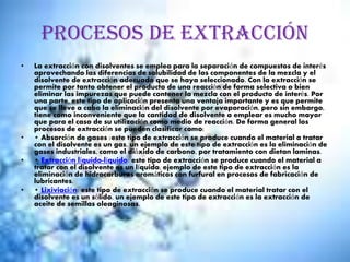 Procesos de extracción
• La extracción con disolventes se emplea para la separación de compuestos de interés
aprovechando las diferencias de solubilidad de los componentes de la mezcla y el
disolvente de extracción adecuado que se haya seleccionado. Con la extracción se
permite por tanto obtener el producto de una reacción de forma selectiva o bien
eliminar las impurezas que puede contener la mezcla con el producto de interés. Por
una parte, este tipo de aplicación presenta una ventaja importante y es que permite
que se lleve a cabo la eliminación del disolvente por evaporación, pero sin embargo,
tiene como inconveniente que la cantidad de disolvente a emplear es mucho mayor
que para el caso de su utilización como medio de reacción. De forma general los
procesos de extracción se pueden clasificar como:
• • Absorción de gases :este tipo de extracción se produce cuando el material a tratar
con el disolvente es un gas, un ejemplo de este tipo de extracción es la eliminación de
gases industriales, como el dióxido de carbono, por tratamiento con dietan laminas.
• • Extracción líquido-líquido: este tipo de extracción se produce cuando el material a
tratar con el disolvente es un líquido, ejemplo de este tipo de extracción es la
eliminación de hidrocarburos aromáticos con furfural en procesos de fabricación de
lubricantes.
• • Lixiviación: este tipo de extracción se produce cuando el material tratar con el
disolvente es un sólido, un ejemplo de este tipo de extracción es la extracción de
aceite de semillas oleaginosas.
 