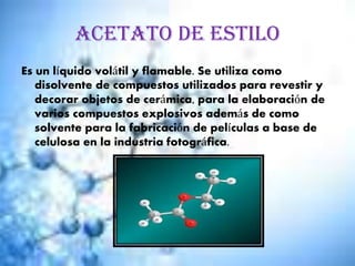 Acetato de estilo
Es un líquido volátil y flamable. Se utiliza como
disolvente de compuestos utilizados para revestir y
decorar objetos de cerámica, para la elaboración de
varios compuestos explosivos además de como
solvente para la fabricación de películas a base de
celulosa en la industria fotográfica.
 