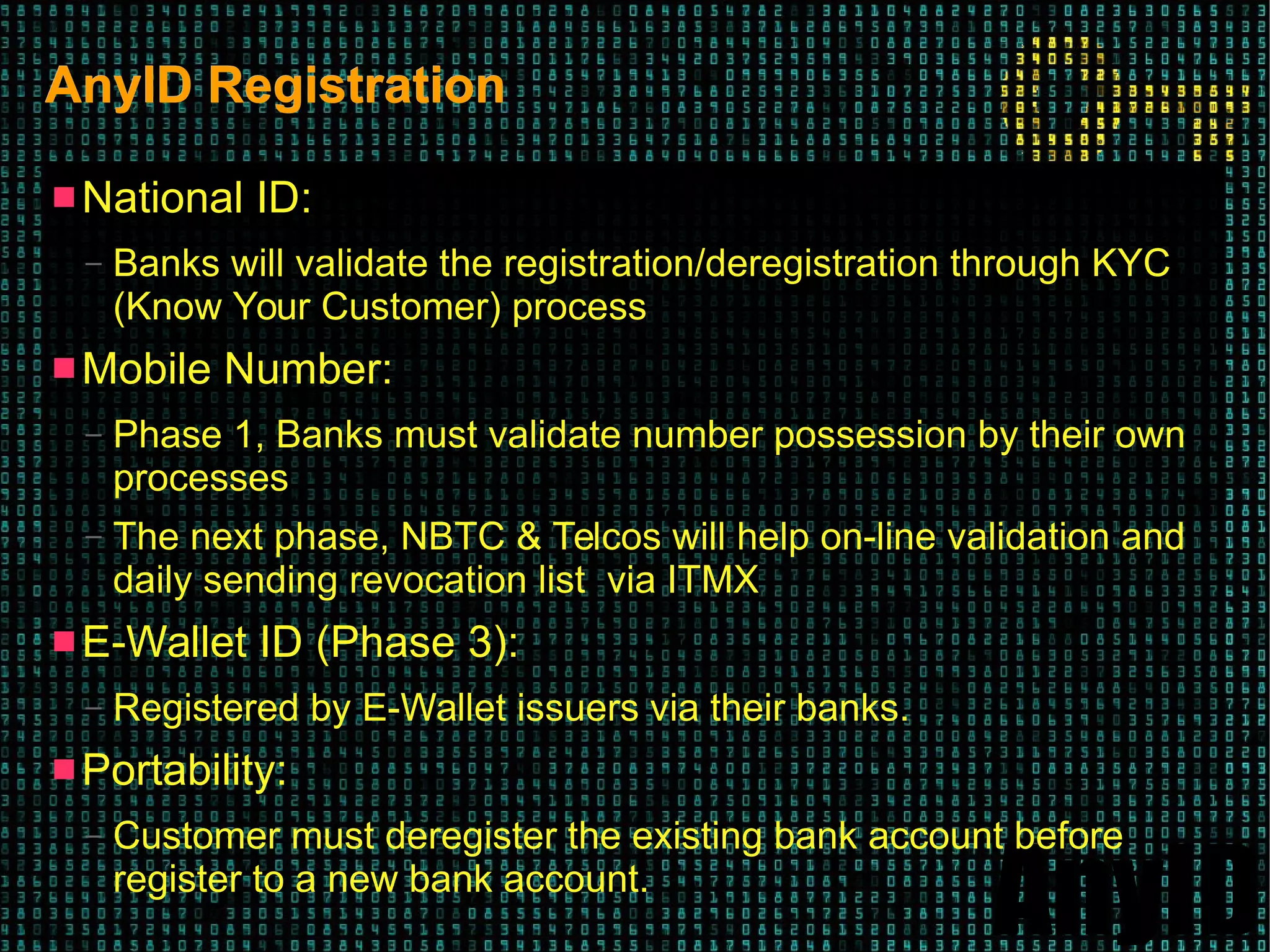 AnyID
AnyID RegistrationAnyID Registration
 National ID:
– Banks will validate the registration/deregistration through KYC
(Know Your Customer) process
 Mobile Number:
– Phase 1, Banks must validate number possession by their own
processes
– The next phase, NBTC & Telcos will help on-line validation and
daily sending revocation list via ITMX
 E-Wallet ID (Phase 3):
– Registered by E-Wallet issuers via their banks.
 Portability:
– Customer must deregister the existing bank account before
register to a new bank account.
 