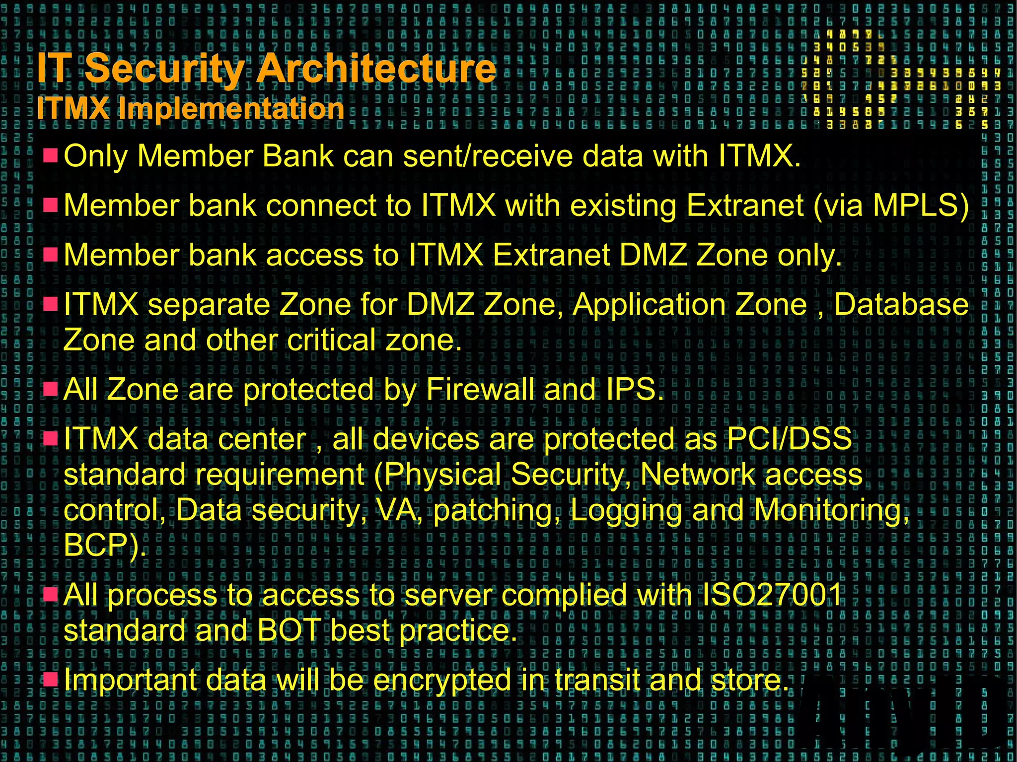 AnyID
IT Security ArchitectureIT Security Architecture
ITMX ImplementationITMX Implementation
 Only Member Bank can sent/receive data with ITMX.
 Member bank connect to ITMX with existing Extranet (via MPLS)
 Member bank access to ITMX Extranet DMZ Zone only.
 ITMX separate Zone for DMZ Zone, Application Zone , Database
Zone and other critical zone.
 All Zone are protected by Firewall and IPS.
 ITMX data center , all devices are protected as PCI/DSS
standard requirement (Physical Security, Network access
control, Data security, VA, patching, Logging and Monitoring,
BCP).
 All process to access to server complied with ISO27001
standard and BOT best practice.
 Important data will be encrypted in transit and store.
 