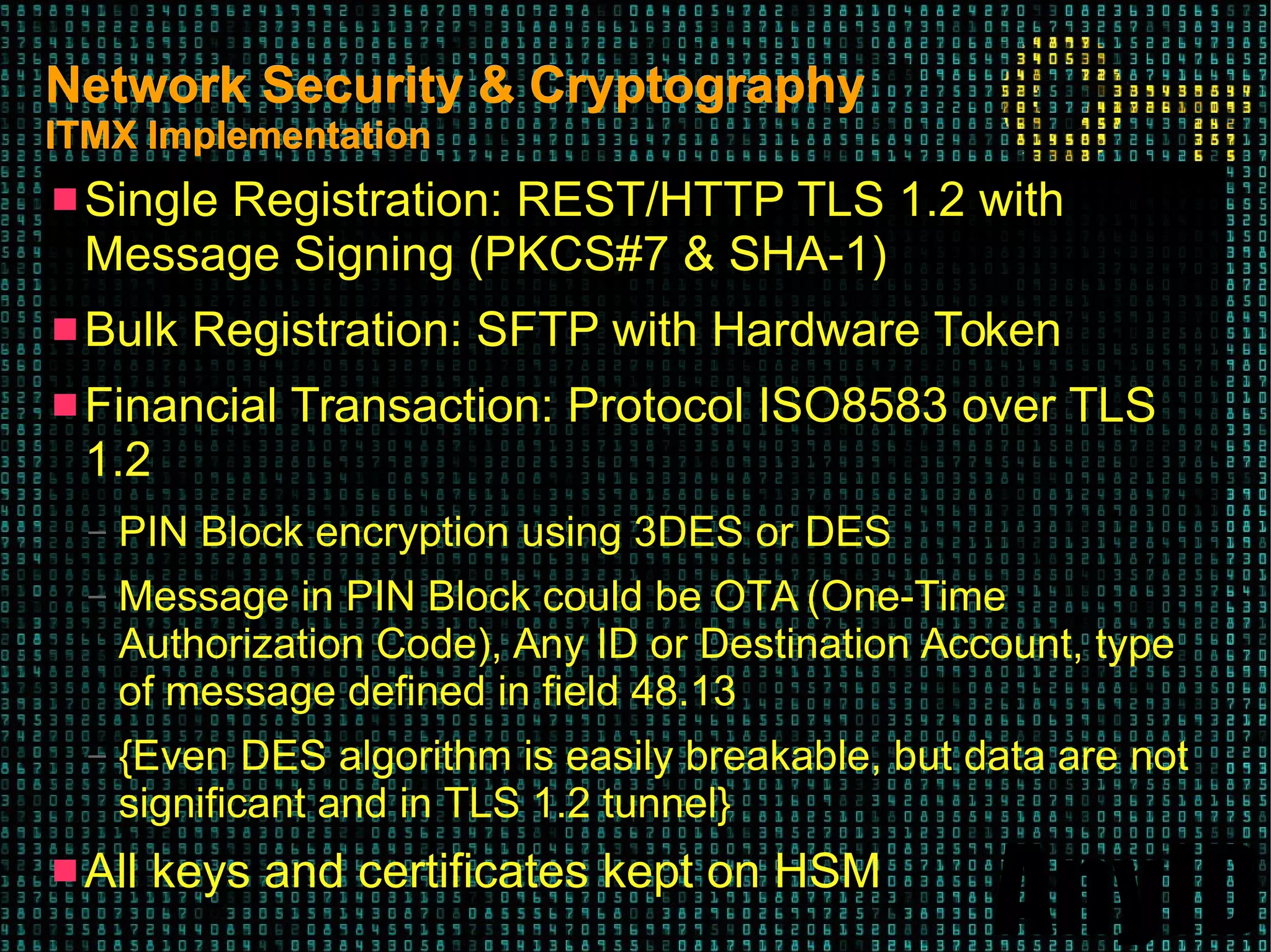 AnyID
Network Security & CryptographyNetwork Security & Cryptography
ITMX ImplementationITMX Implementation
 Single Registration: REST/HTTP TLS 1.2 with
Message Signing (PKCS#7 & SHA-1)
 Bulk Registration: SFTP with Hardware Token
 Financial Transaction: Protocol ISO8583 over TLS
1.2
– PIN Block encryption using 3DES or DES
– Message in PIN Block could be OTA (One-Time
Authorization Code), Any ID or Destination Account, type
of message defined in field 48.13
– {Even DES algorithm is easily breakable, but data are not
significant and in TLS 1.2 tunnel}
 All keys and certificates kept on HSM
 