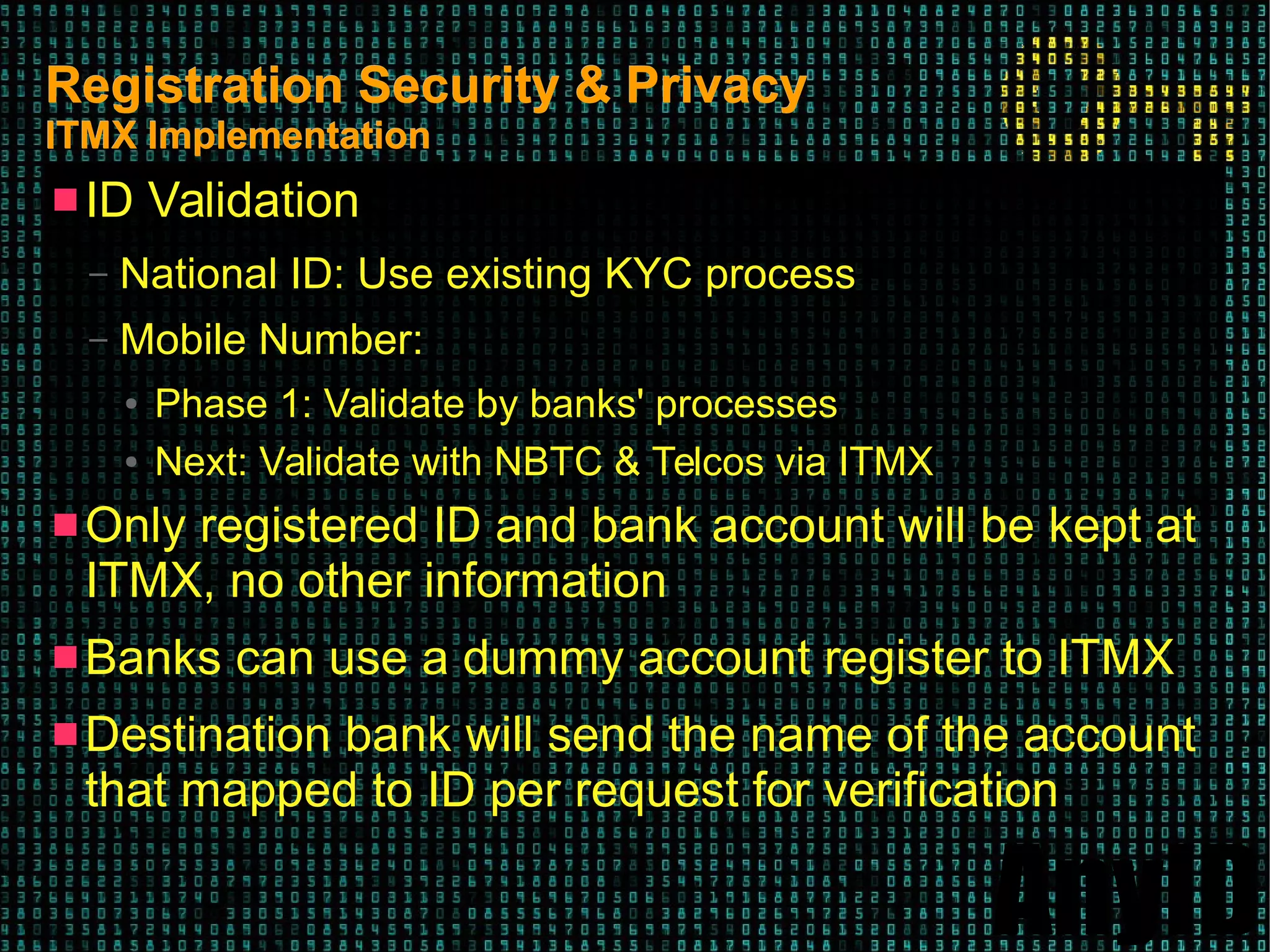 AnyID
Registration Security & PrivacyRegistration Security & Privacy
ITMX ImplementationITMX Implementation
 ID Validation
– National ID: Use existing KYC process
– Mobile Number:
● Phase 1: Validate by banks' processes
● Next: Validate with NBTC & Telcos via ITMX
 Only registered ID and bank account will be kept at
ITMX, no other information
 Banks can use a dummy account register to ITMX
 Destination bank will send the name of the account
that mapped to ID per request for verification
 