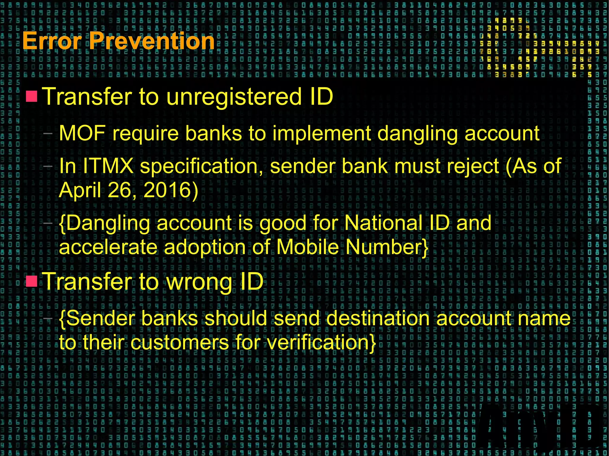 AnyID
Error PreventionError Prevention
 Transfer to unregistered ID
– MOF require banks to implement dangling account
– In ITMX specification, sender bank must reject (As of
April 26, 2016)
– {Dangling account is good for National ID and
accelerate adoption of Mobile Number}
 Transfer to wrong ID
– {Sender banks should send destination account name
to their customers for verification}
 