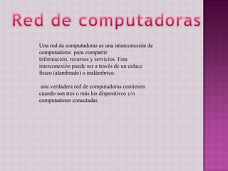 Una red de computadoras es una interconexión de
computadoras para compartir
información, recursos y servicios. Esta
interconexión puede ser a través de un enlace
físico (alambrado) o inalámbrico.
una verdadera red de computadoras comienza
cuando son tres o más los dispositivos y/o
computadoras conectadas