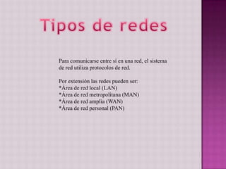 Para comunicarse entre sí en una red, el sistema
de red utiliza protocolos de red.
Por extensión las redes pueden ser:
*Área de red local (LAN)
*Área de red metropolitana (MAN)
*Área de red amplia (WAN)
*Área de red personal (PAN)