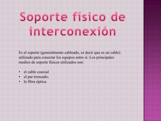 Es el soporte (generalmente cableado, es decir que es un cable)
utilizado para conectar los equipos entre sí. Los principales
medios de soporte físicos utilizados son:
• el cable coaxial
• el par trenzado;
• la fibra óptica.
 