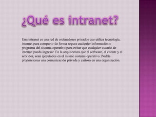 Una intranet es una red de ordenadores privados que utiliza tecnología,
internet para compartir de forma segura cualquier información o
programa del sistema operativo para evitar que cualquier usuario de
internet pueda ingresar. En la arquitectura que el software, el cliente y el
servidor, sean ejecutados en el mismo sistema operativo. Podría
proporcionas una comunicación privada y exitosa en una organización.
 