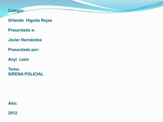 Colegio:

Orlando Higuita Rojas

Presentado a:

Javier Hernández

Presentado por:

Anyi León

Tema:
SIRENA POLICIAL




Año:

2012
 