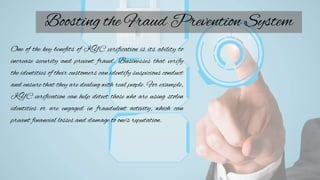 Boosting the Fraud Prevention System
One of the key benefits of KYC verification is its ability to
increase security and prevent fraud. Businesses that verify
the identities of their customers can identify suspicious conduct
and ensure that they are dealing with real people. For example,
KYC verification can help detect those who are using stolen
identities or are engaged in fraudulent activity, which can
prevent financial losses and damage to one's reputation.
 