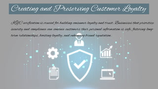 Creating and Preserving Customer Loyalty
KYC verification is crucial for building consumer loyalty and trust. Businesses that prioritize
security and compliance can convince customers their personal information is safe, fostering long-
term relationships, boosting loyalty, and enhancing brand reputation.
 