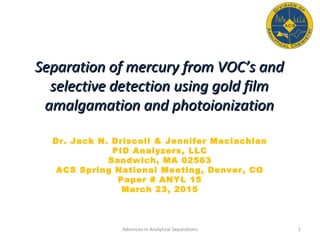 Separation of mercury from VOC’s andSeparation of mercury from VOC’s and
selective detection using gold filmselective detection using gold film
amalgamation and photoionizationamalgamation and photoionization
Dr. Jack N. Driscoll & Jennifer Maclachlan
PID Analyzers, LLC
Sandwich, MA 02563
ACS Spring National Meeting, Denver, CO
Paper # ANYL 15
March 23, 2015
1Advances in Analytical Separations
 