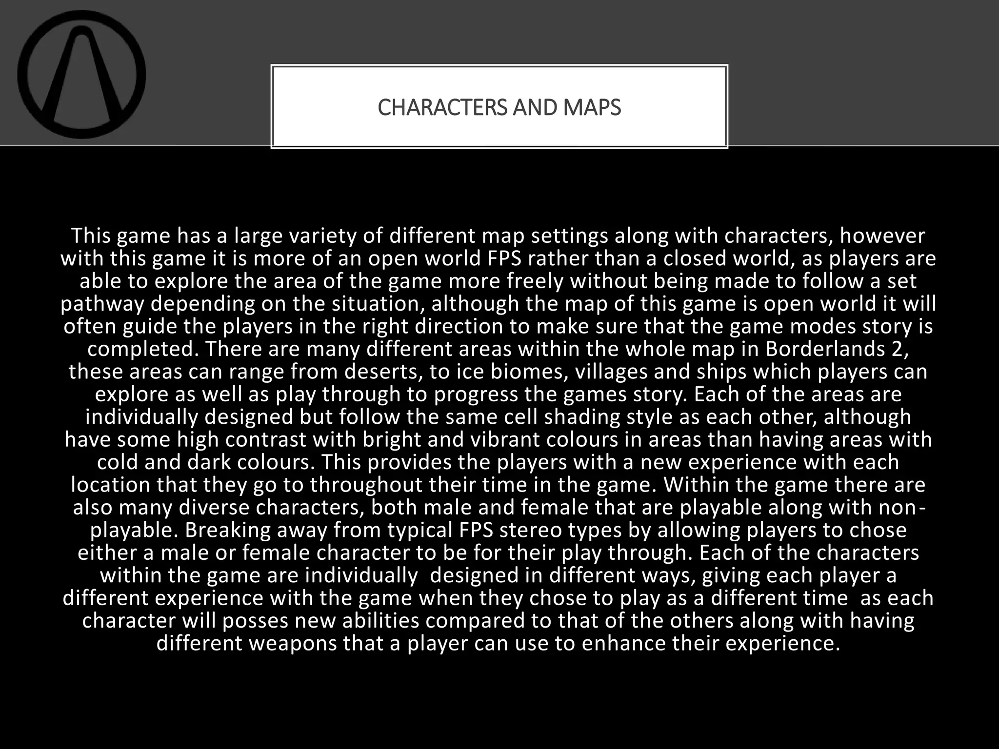 This game has a large variety of different map settings along with characters, however
with this game it is more of an open world FPS rather than a closed world, as players are
able to explore the area of the game more freely without being made to follow a set
pathway depending on the situation, although the map of this game is open world it will
often guide the players in the right direction to make sure that the game modes story is
completed. There are many different areas within the whole map in Borderlands 2,
these areas can range from deserts, to ice biomes, villages and ships which players can
explore as well as play through to progress the games story. Each of the areas are
individually designed but follow the same cell shading style as each other, although
have some high contrast with bright and vibrant colours in areas than having areas with
cold and dark colours. This provides the players with a new experience with each
location that they go to throughout their time in the game. Within the game there are
also many diverse characters, both male and female that are playable along with non-
playable. Breaking away from typical FPS stereo types by allowing players to chose
either a male or female character to be for their play through. Each of the characters
within the game are individually designed in different ways, giving each player a
different experience with the game when they chose to play as a different time as each
character will posses new abilities compared to that of the others along with having
different weapons that a player can use to enhance their experience.
CHARACTERS AND MAPS
 