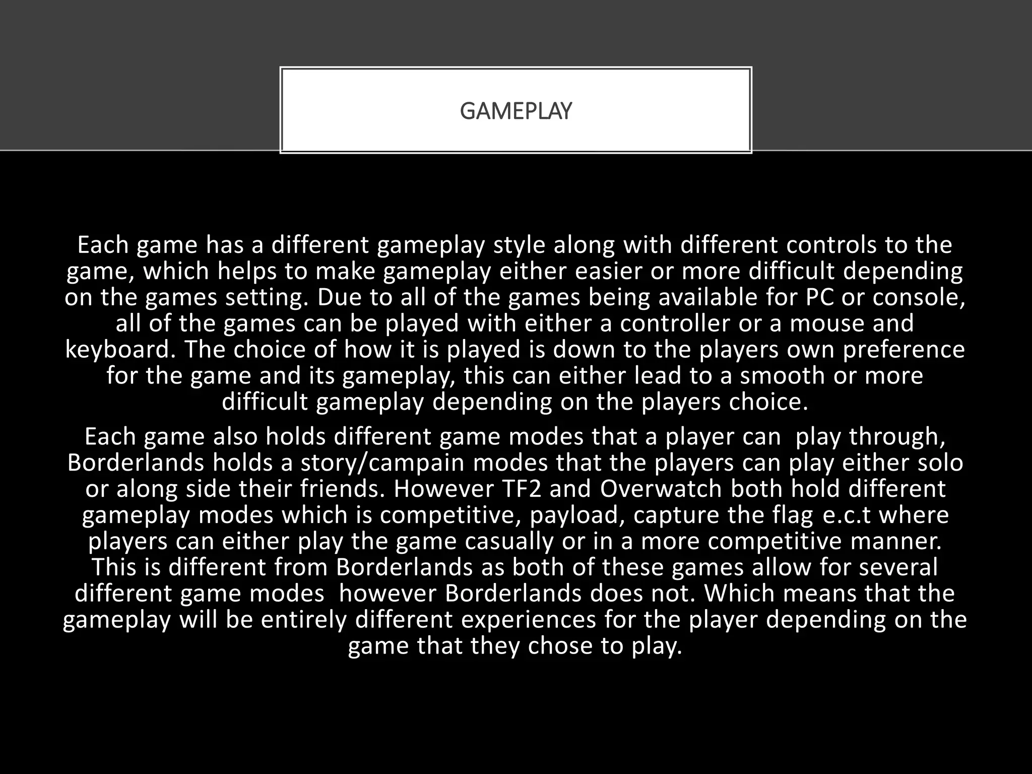 Each game has a different gameplay style along with different controls to the
game, which helps to make gameplay either easier or more difficult depending
on the games setting. Due to all of the games being available for PC or console,
all of the games can be played with either a controller or a mouse and
keyboard. The choice of how it is played is down to the players own preference
for the game and its gameplay, this can either lead to a smooth or more
difficult gameplay depending on the players choice.
Each game also holds different game modes that a player can play through,
Borderlands holds a story/campain modes that the players can play either solo
or along side their friends. However TF2 and Overwatch both hold different
gameplay modes which is competitive, payload, capture the flag e.c.t where
players can either play the game casually or in a more competitive manner.
This is different from Borderlands as both of these games allow for several
different game modes however Borderlands does not. Which means that the
gameplay will be entirely different experiences for the player depending on the
game that they chose to play.
GAMEPLAY
 